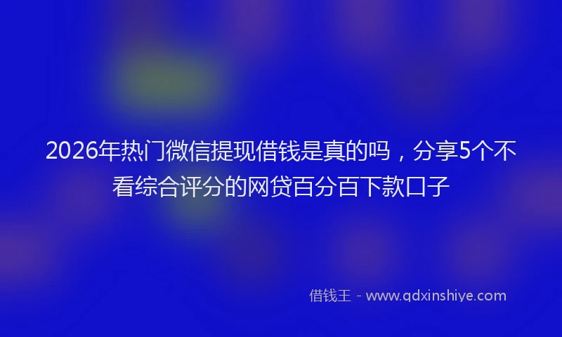 2026年热门微信提现借钱是真的吗，分享5个不看综合评分的网贷百分百下款口子