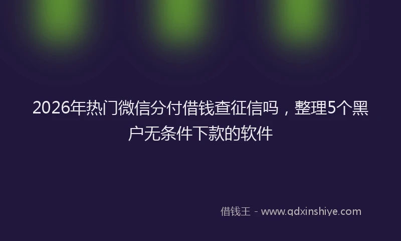 2026年热门微信分付借钱查征信吗，整理5个黑户无条件下款的软件