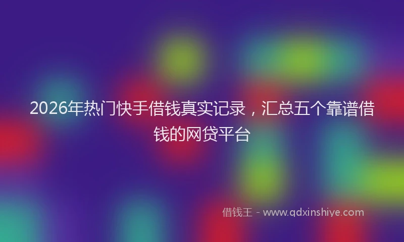 2026年热门快手借钱真实记录，汇总五个靠谱借钱的网贷平台