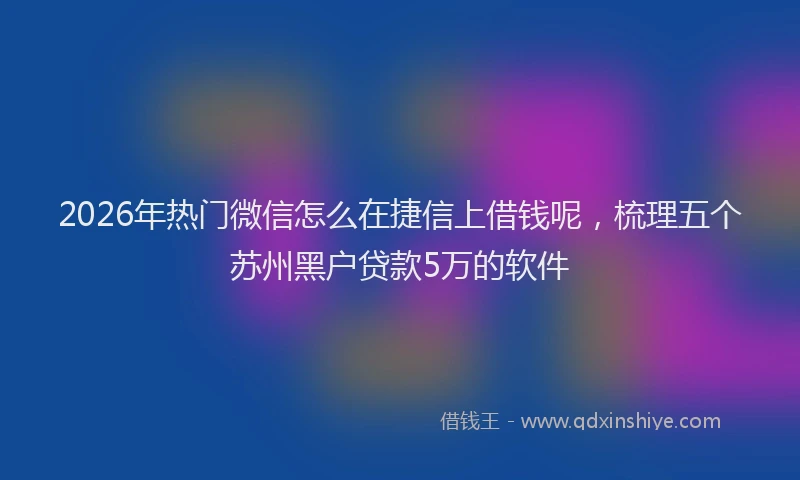 2026年热门微信怎么在捷信上借钱呢，梳理五个苏州黑户贷款5万的软件