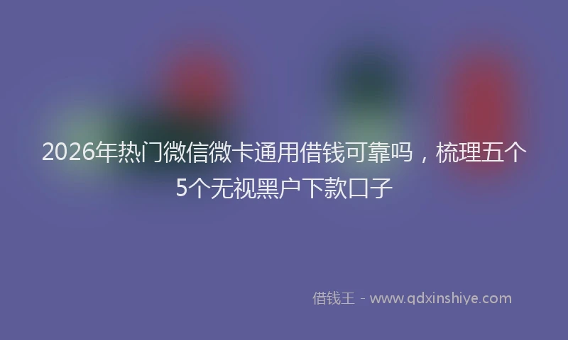 2026年热门微信微卡通用借钱可靠吗，梳理五个5个无视黑户下款口子