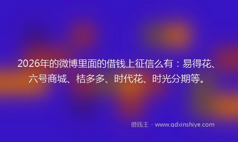 2026年的微博里面的借钱上征信么有：易得花、六号商城、桔多多、时代花、时光分期等。