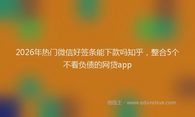 2026年热门微信好签条能下款吗知乎，整合5个不看负债的网贷app