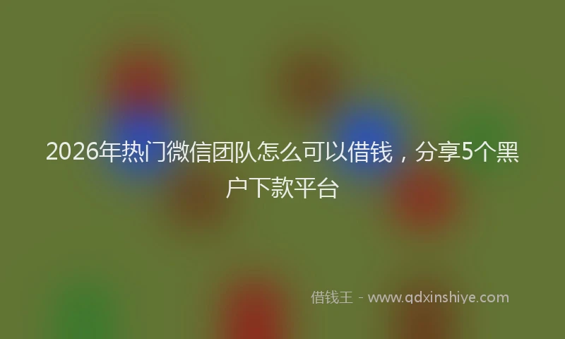 2026年热门微信团队怎么可以借钱，分享5个黑户下款平台