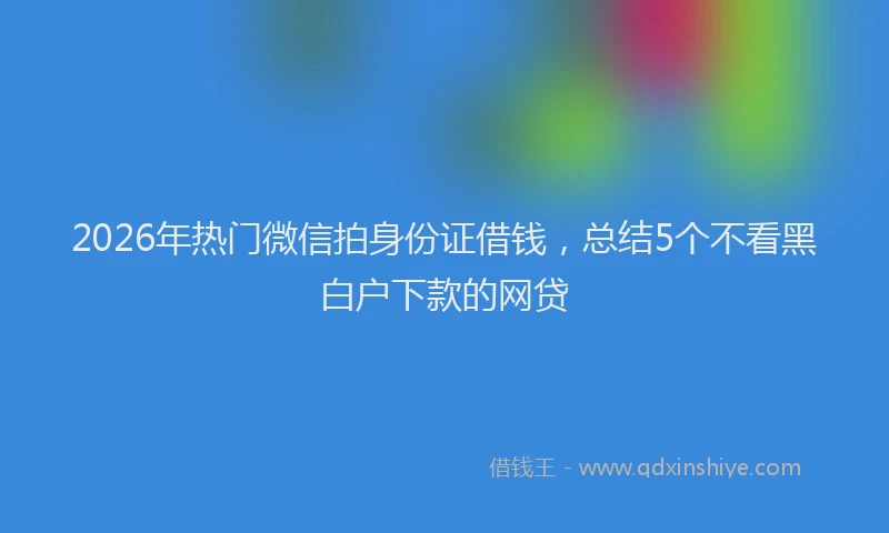 2026年热门微信拍身份证借钱，总结5个不看黑白户下款的网贷