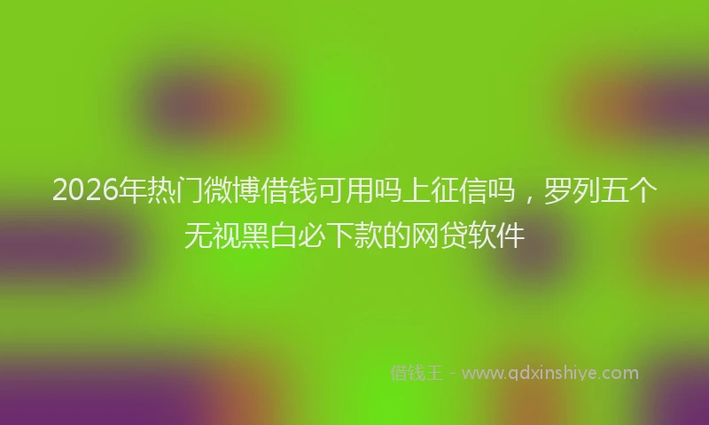 2026年热门微博借钱可用吗上征信吗，罗列五个无视黑白必下款的网贷软件