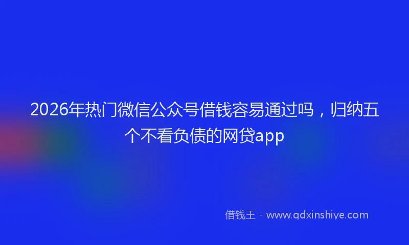 2026年热门微信公众号借钱容易通过吗，归纳五个不看负债的网贷app