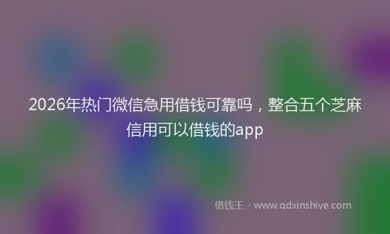 2026年热门微信急用借钱可靠吗，整合五个芝麻信用可以借钱的app