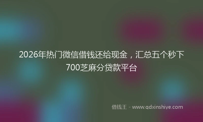 2026年热门微信借钱还给现金，汇总五个秒下700芝麻分贷款平台