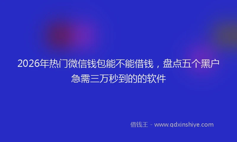 2026年热门微信钱包能不能借钱，盘点五个黑户急需三万秒到的的软件