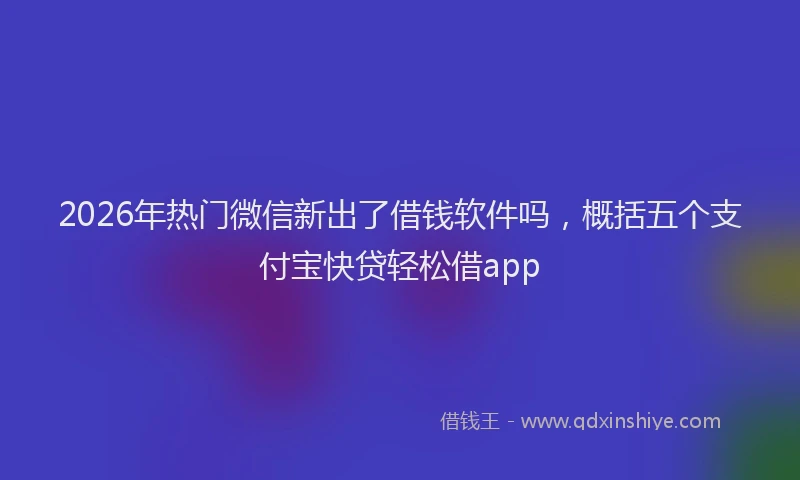 2026年热门微信新出了借钱软件吗，概括五个支付宝快贷轻松借app