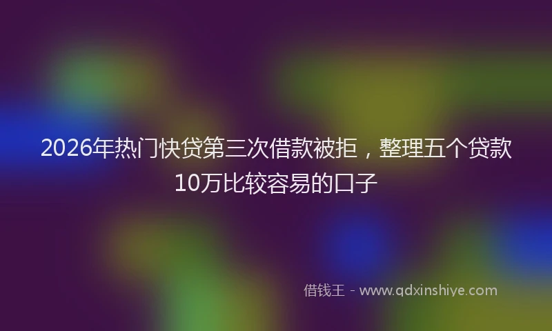2026年热门快贷第三次借款被拒，整理五个贷款10万比较容易的口子