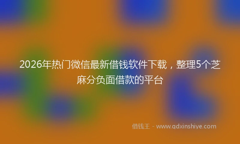 2026年热门微信最新借钱软件下载,整理5个芝麻分负面借款的平台