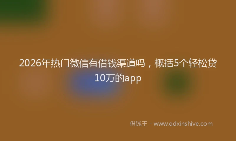 2026年热门微信有借钱渠道吗，概括5个轻松贷10万的app