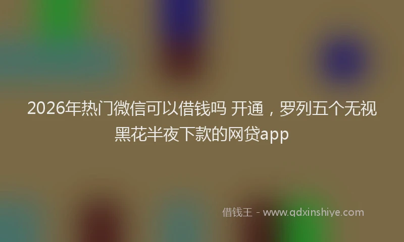 2026年热门微信可以借钱吗 开通，罗列五个无视黑花半夜下款的网贷app