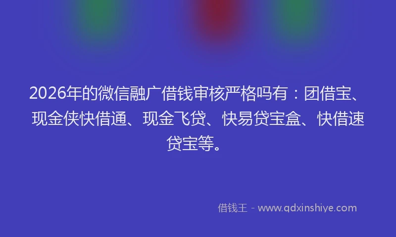 2026年的微信融广借钱审核严格吗有：团借宝、现金侠快借通、现金飞贷、快易贷宝盒、快借速贷宝等。