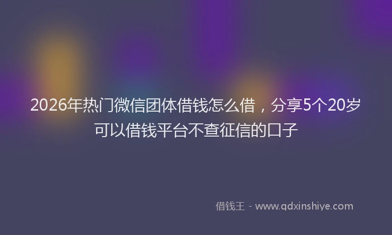 2026年热门微信团体借钱怎么借，分享5个20岁可以借钱平台不查征信的口子