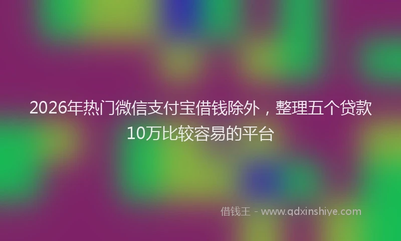 2026年热门微信支付宝借钱除外，整理五个贷款10万比较容易的平台