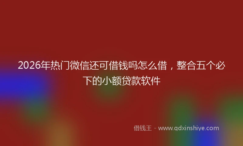 2026年热门微信还可借钱吗怎么借，整合五个必下的小额贷款软件