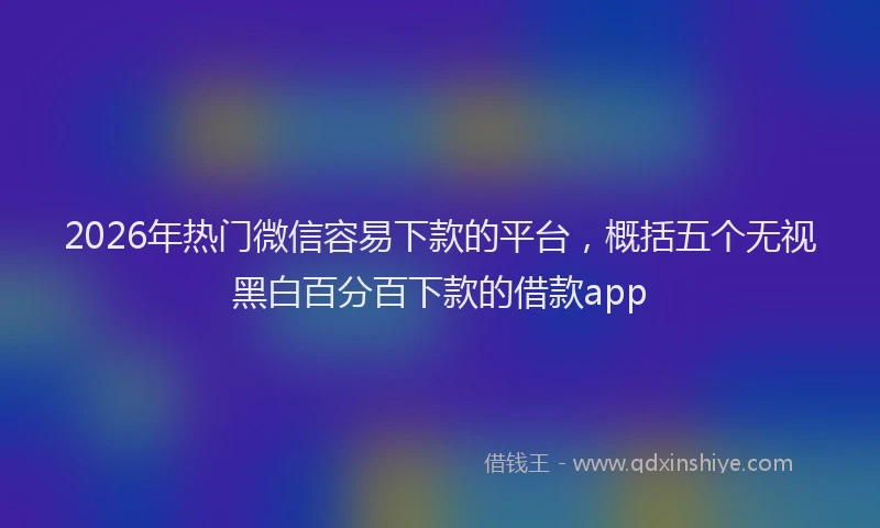 2026年热门微信容易下款的平台，概括五个无视黑白百分百下款的借款app