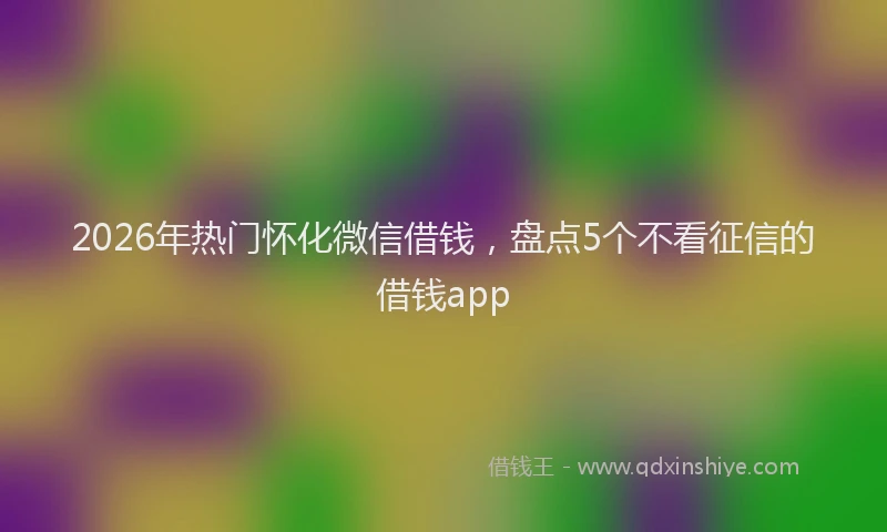 2026年热门怀化微信借钱，盘点5个不看征信的借钱app