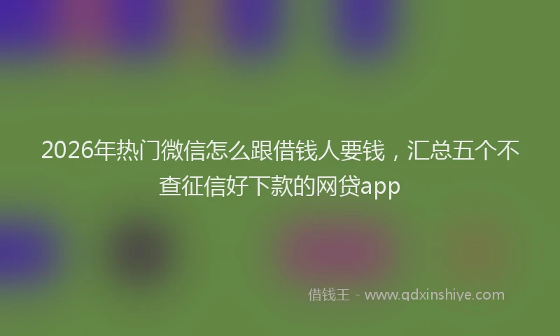 2026年热门微信怎么跟借钱人要钱，汇总五个不查征信好下款的网贷app
