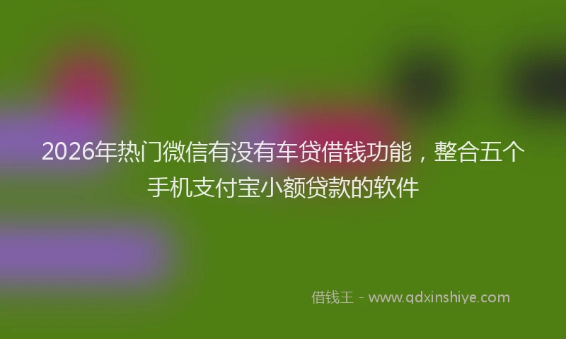 2026年热门微信有没有车贷借钱功能，整合五个手机支付宝小额贷款的软件