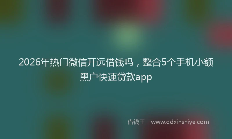 2026年热门微信开远借钱吗，整合5个手机小额黑户快速贷款app