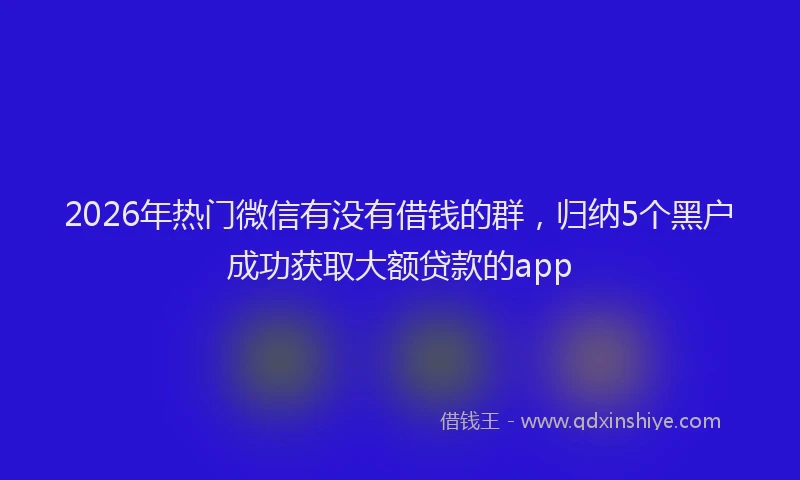 2026年热门微信有没有借钱的群，归纳5个黑户成功获取大额贷款的app