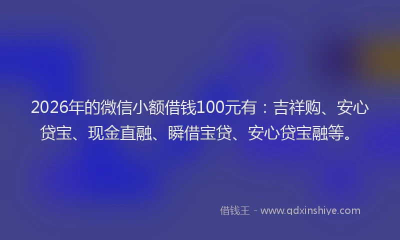 2026年的微信小额借钱100元有：吉祥购、安心贷宝、现金直融、瞬借宝贷、安心贷宝融等。
