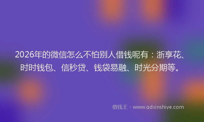2026年的微信怎么不怕别人借钱呢有：浙享花、时时钱包、信秒贷、钱袋易融、时光分期等。