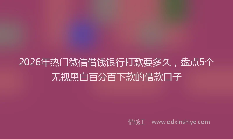 2026年热门微信借钱银行打款要多久，盘点5个无视黑白百分百下款的借款口子