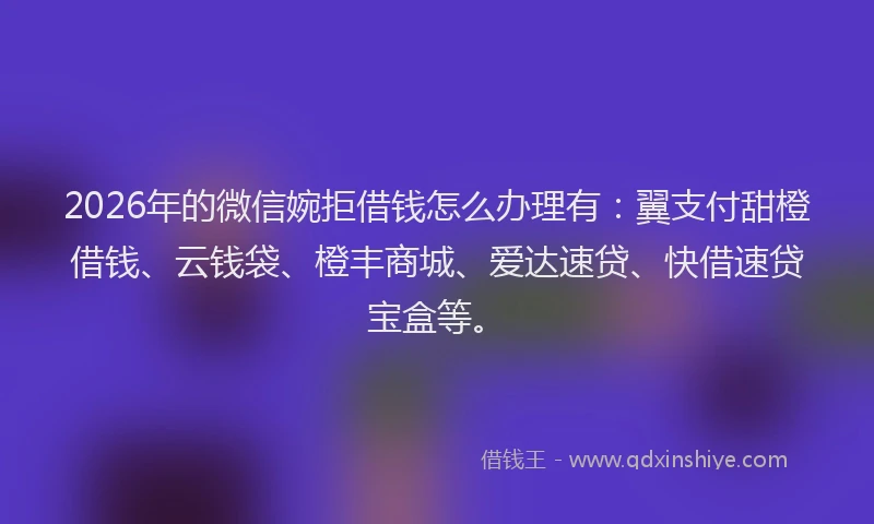 2026年的微信婉拒借钱怎么办理有：翼支付甜橙借钱、云钱袋、橙丰商城、爱达速贷、快借速贷宝盒等。