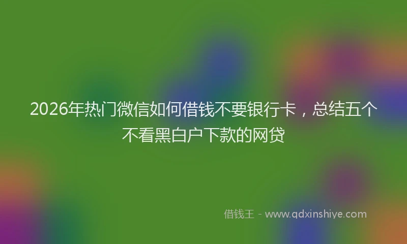 2026年热门微信如何借钱不要银行卡，总结五个不看黑白户下款的网贷