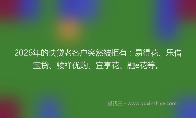 2026年的快贷老客户突然被拒有：易得花、乐借宝贷、骏祥优购、宜享花、融e花等。