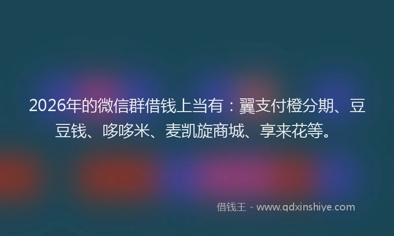 2026年的微信群借钱上当有：翼支付橙分期、豆豆钱、哆哆米、麦凯旋商城、享来花等。