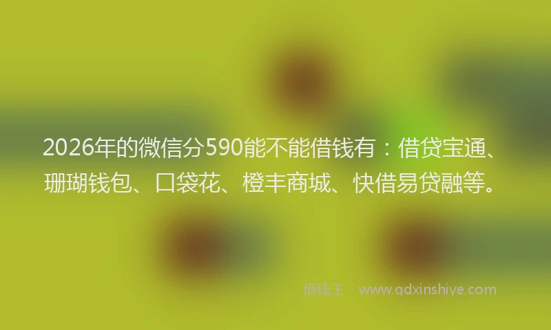 2026年的微信分590能不能借钱有：借贷宝通、珊瑚钱包、口袋花、橙丰商城、快借易贷融等。