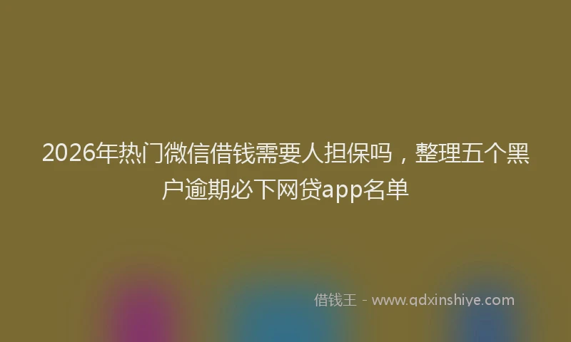 2026年热门微信借钱需要人担保吗，整理五个黑户逾期必下网贷app名单