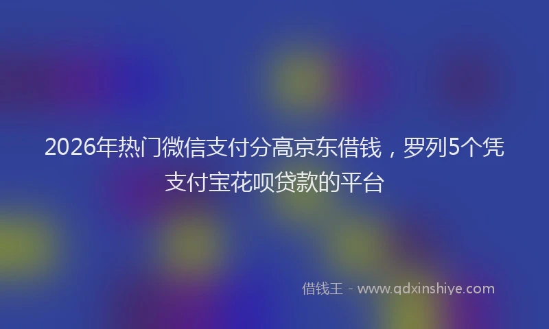 2026年热门微信支付分高京东借钱，罗列5个凭支付宝花呗贷款的平台