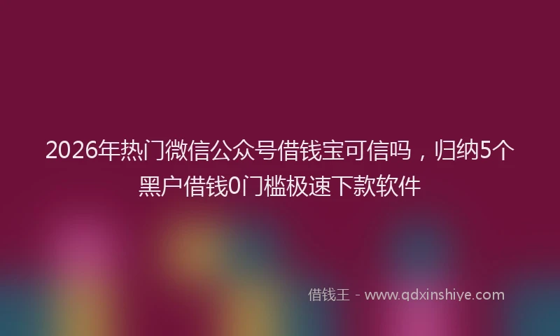 2026年热门微信公众号借钱宝可信吗，归纳5个黑户借钱0门槛极速下款软件