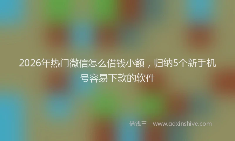 2026年热门微信怎么借钱小额，归纳5个新手机号容易下款的软件