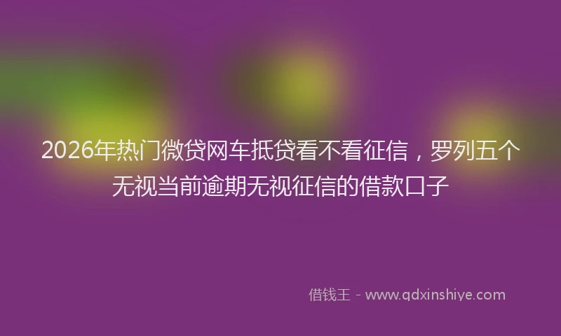 2026年热门微贷网车抵贷看不看征信，罗列五个无视当前逾期无视征信的借款口子