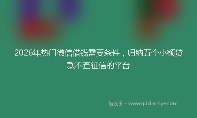 2026年热门微信借钱需要条件，归纳五个小额贷款不查征信的平台