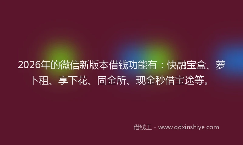 2026年的微信新版本借钱功能有：快融宝盒、萝卜租、享下花、固金所、现金秒借宝途等。