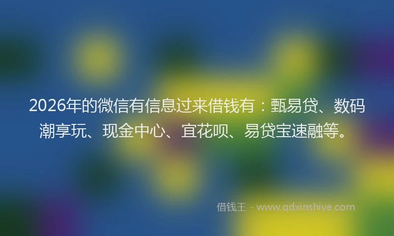 2026年的微信有信息过来借钱有：甄易贷、数码潮享玩、现金中心、宜花呗、易贷宝速融等。