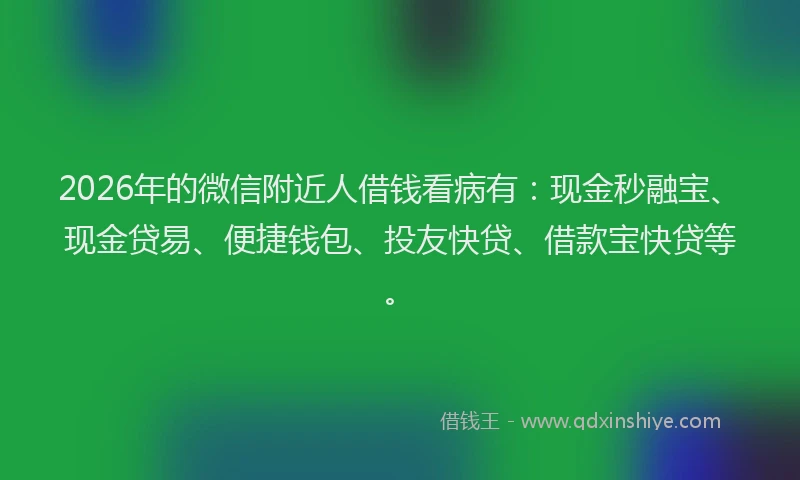 2026年的微信附近人借钱看病有：现金秒融宝、现金贷易、便捷钱包、投友快贷、借款宝快贷等。