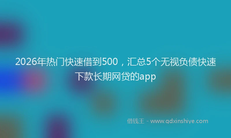2026年热门快速借到500，汇总5个无视负债快速下款长期网贷的app