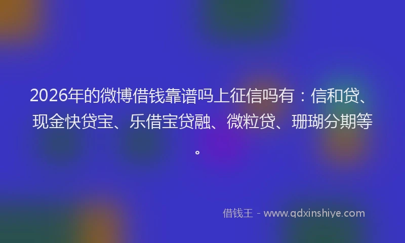 2026年的微博借钱靠谱吗上征信吗有：信和贷、现金快贷宝、乐借宝贷融、微粒贷、珊瑚分期等。
