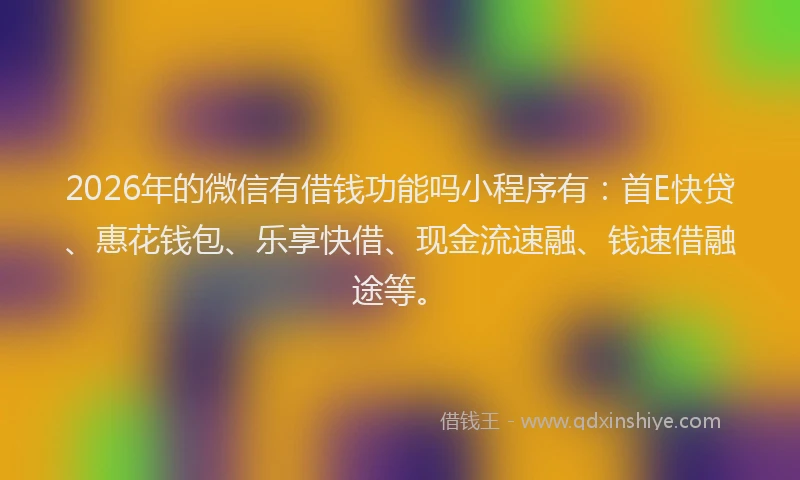 2026年的微信有借钱功能吗小程序有：首E快贷、惠花钱包、乐享快借、现金流速融、钱速借融途等。