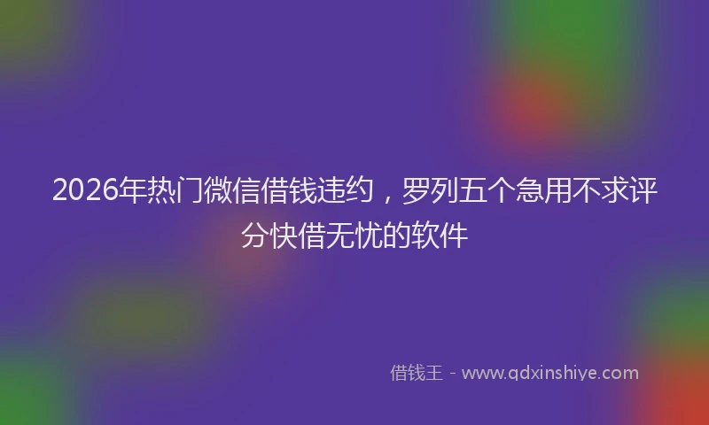 2026年热门微信借钱违约，罗列五个急用不求评分快借无忧的软件